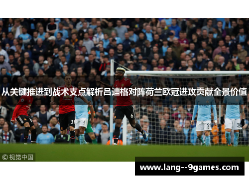 从关键推进到战术支点解析吕迪格对阵荷兰欧冠进攻贡献全景价值