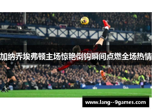 加纳乔埃弗顿主场惊艳倒钩瞬间点燃全场热情