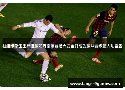 杜维卡斯国王杯进球如麻引爆赛场火力全开成为球队晋级最大功臣者 杜维卡斯国王杯进球如麻引爆赛场火力全开成为球队晋级最大功臣者