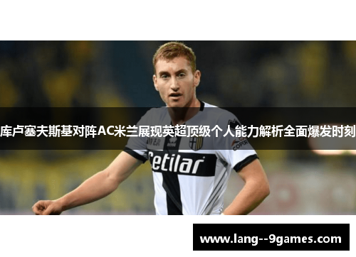 库卢塞夫斯基对阵AC米兰展现英超顶级个人能力解析全面爆发时刻 库卢塞夫斯基对阵AC米兰展现英超顶级个人能力解析全面爆发时刻